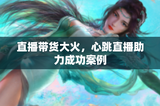 直播带货大火，心跳直播助力成功案例