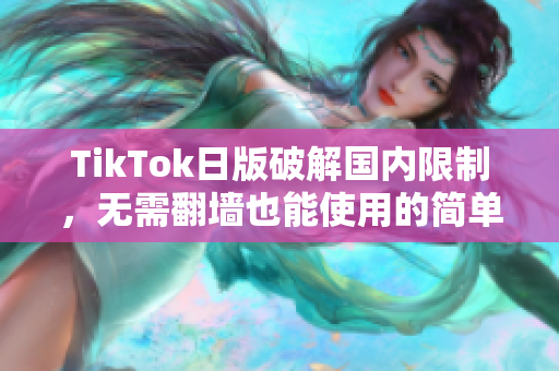 TikTok日版破解国内限制，无需翻墙也能使用的简单方法