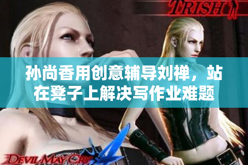 孙尚香用创意辅导刘禅，站在凳子上解决写作业难题