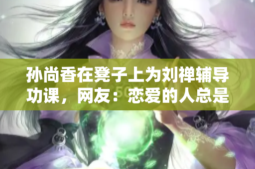 孙尚香在凳子上为刘禅辅导功课，网友：恋爱的人总是会更努力