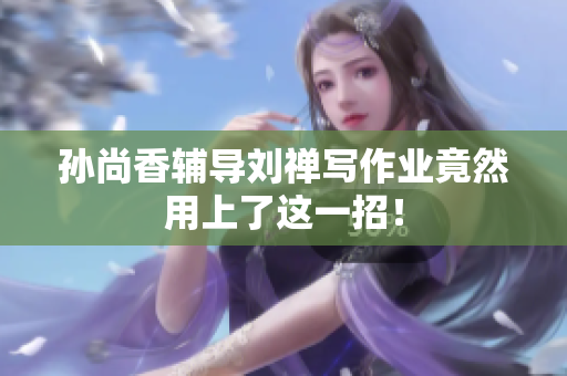 孙尚香辅导刘禅写作业竟然用上了这一招！