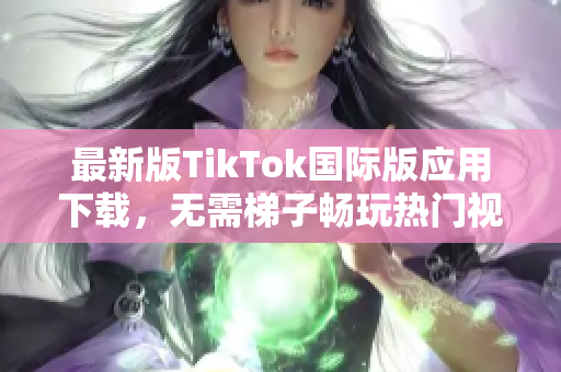 最新版TikTok国际版应用下载，无需梯子畅玩热门视频