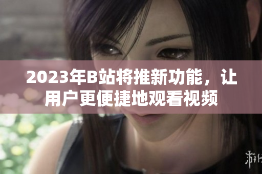 2023年B站将推新功能，让用户更便捷地观看视频