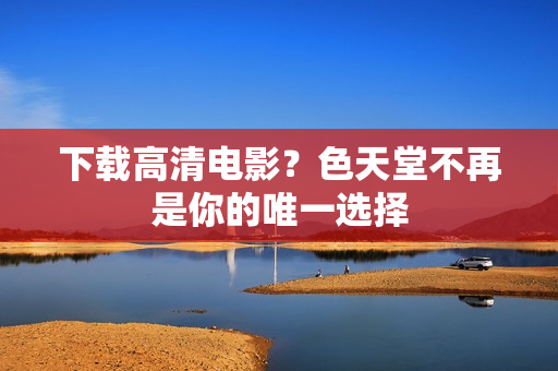 下载高清电影？色天堂不再是你的唯一选择