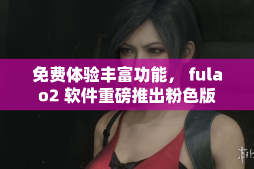 免费体验丰富功能， fulao2 软件重磅推出粉色版