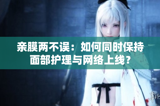 亲膜两不误：如何同时保持面部护理与网络上线？