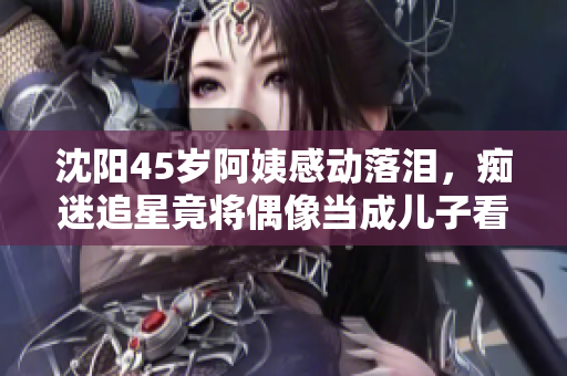 沈阳45岁阿姨感动落泪，痴迷追星竟将偶像当成儿子看待