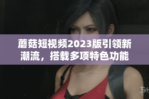 蘑菇短视频2023版引领新潮流，搭载多项特色功能