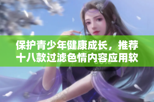 保护青少年健康成长，推荐十八款过滤色情内容应用软件