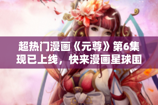 超热门漫画《元尊》第6集现已上线，快来漫画星球围观！