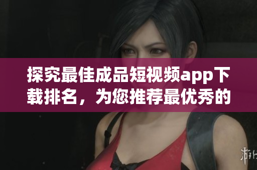 探究最佳成品短视频app下载排名，为您推荐最优秀的选择