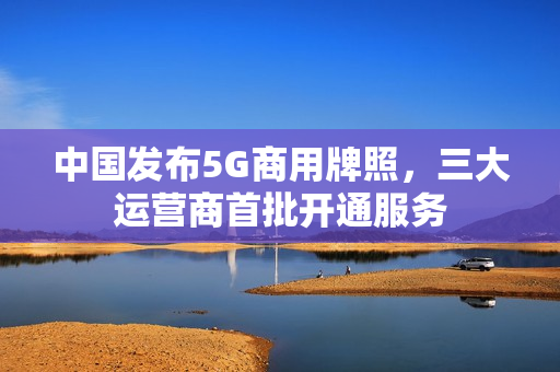 中国发布5G商用牌照，三大运营商首批开通服务