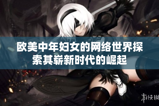 欧美中年妇女的网络世界探索其崭新时代的崛起