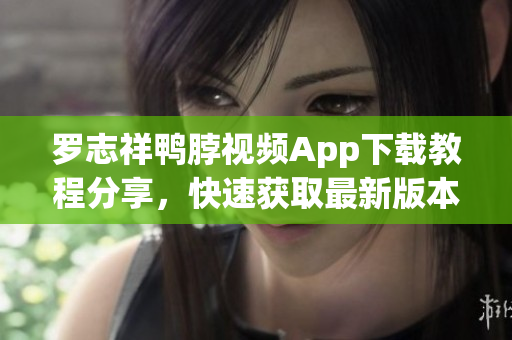 罗志祥鸭脖视频App下载教程分享，快速获取最新版本！