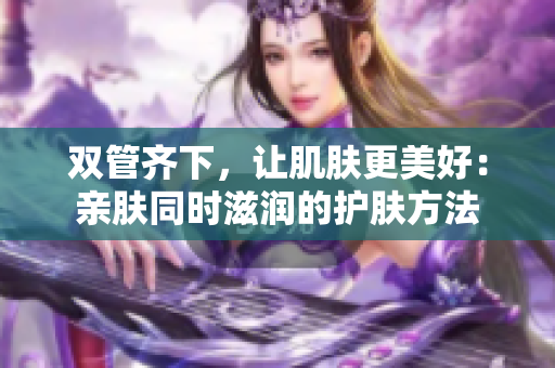 双管齐下，让肌肤更美好：亲肤同时滋润的护肤方法