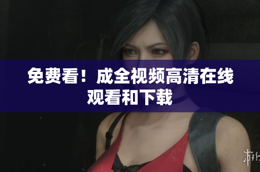 免费看！成全视频高清在线观看和下载