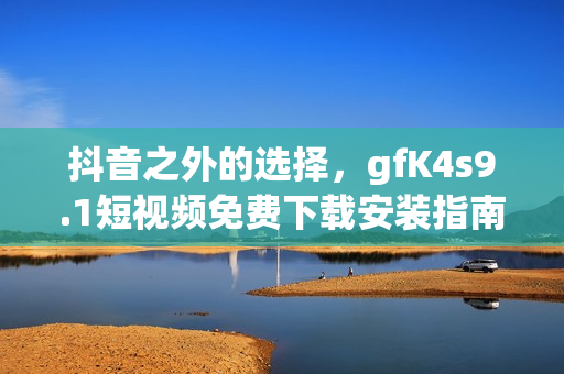 抖音之外的选择，gfK4s9.1短视频免费下载安装指南