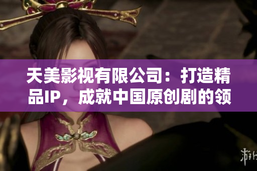 天美影视有限公司：打造精品IP，成就中国原创剧的领跑者
