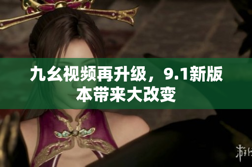 九幺视频再升级，9.1新版本带来大改变