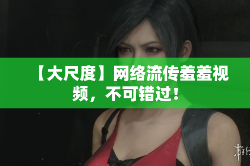 【大尺度】网络流传羞羞视频，不可错过！