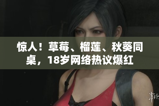 惊人！草莓、榴莲、秋葵同桌，18岁网络热议爆红