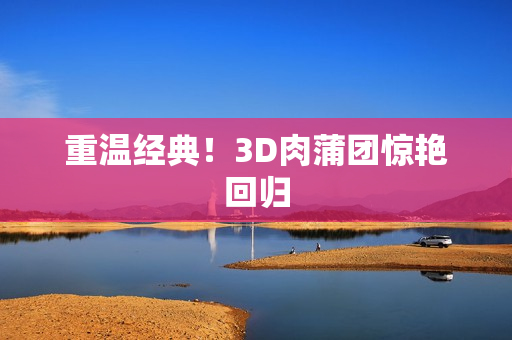 重温经典！3D肉蒲团惊艳回归