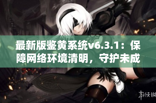 最新版鉴黄系统v6.3.1：保障网络环境清明，守护未成年人安全！