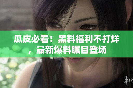 瓜皮必看！黑料福利不打烊，最新爆料瞩目登场