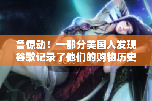 鲁惊动！一部分美国人发现谷歌记录了他们的购物历史