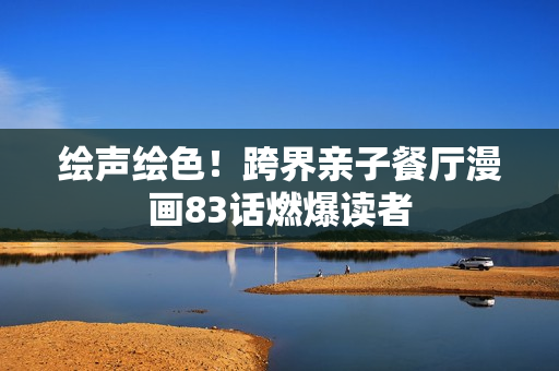 绘声绘色！跨界亲子餐厅漫画83话燃爆读者