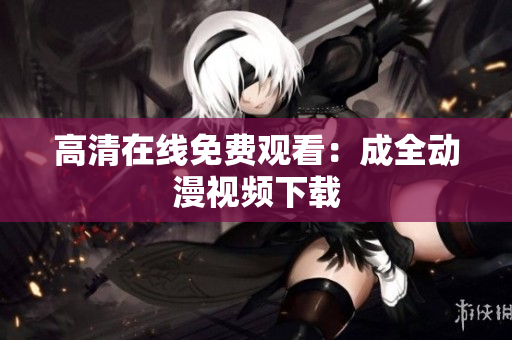 高清在线免费观看：成全动漫视频下载