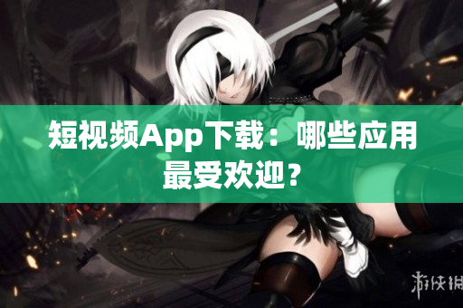 短视频App下载：哪些应用最受欢迎？