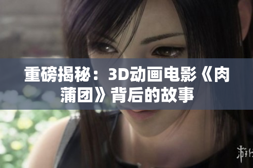 重磅揭秘：3D动画电影《肉蒲团》背后的故事
