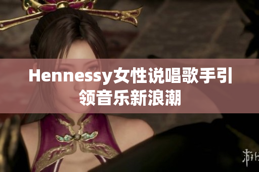 Hennessy女性说唱歌手引领音乐新浪潮