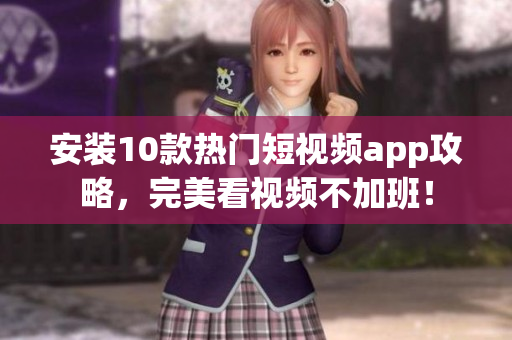 安装10款热门短视频app攻略，完美看视频不加班！