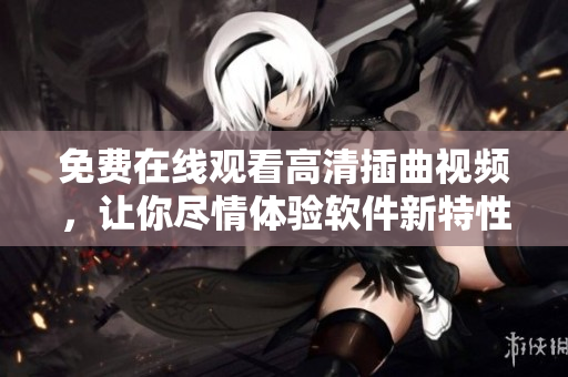 免费在线观看高清插曲视频，让你尽情体验软件新特性