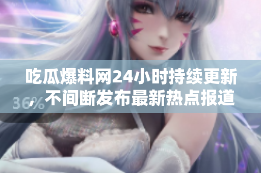 吃瓜爆料网24小时持续更新，不间断发布最新热点报道
