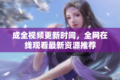 成全视频更新时间，全网在线观看最新资源推荐