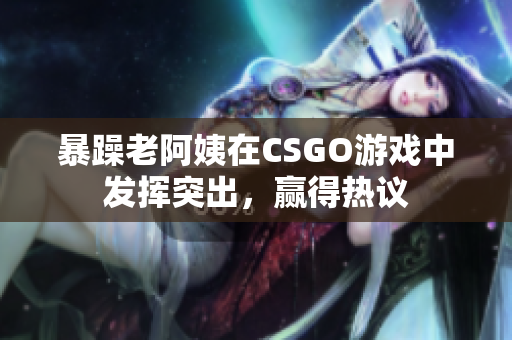 暴躁老阿姨在CSGO游戏中发挥突出，赢得热议