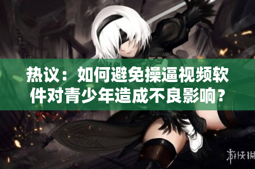 热议：如何避免操逼视频软件对青少年造成不良影响？