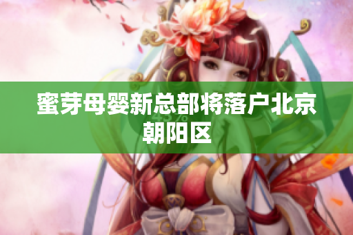 蜜芽母婴新总部将落户北京朝阳区