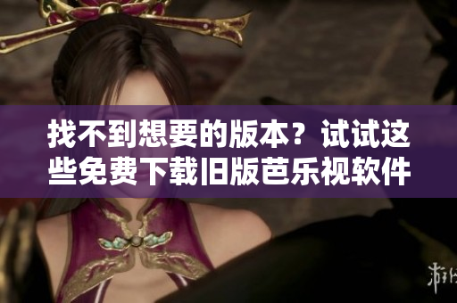 找不到想要的版本？试试这些免费下载旧版芭乐视软件的方法！