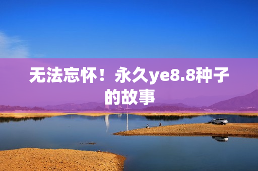 无法忘怀！永久ye8.8种子的故事