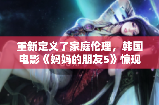 重新定义了家庭伦理，韩国电影《妈妈的朋友5》惊现！