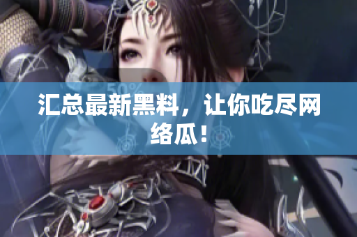 汇总最新黑料，让你吃尽网络瓜！