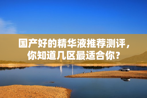 国产好的精华液推荐测评，你知道几区最适合你？