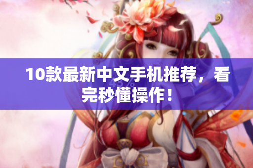 10款最新中文手机推荐，看完秒懂操作！