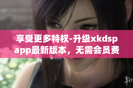 享受更多特权-升级xkdspapp最新版本，无需会员费用