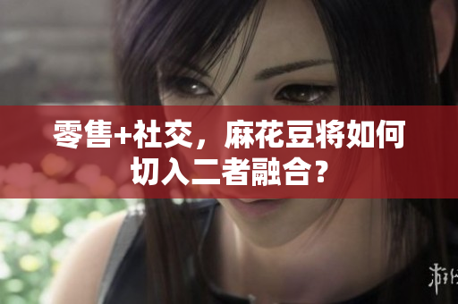 零售+社交，麻花豆将如何切入二者融合？