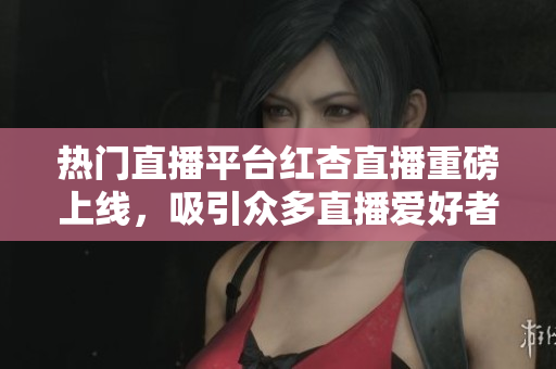 热门直播平台红杏直播重磅上线，吸引众多直播爱好者